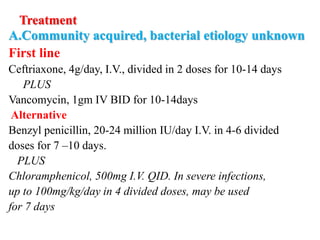 Treatment
A.Community acquired, bacterial etiology unknown
First line
Ceftriaxone, 4g/day, I.V., divided in 2 doses for 10-14 days
PLUS
Vancomycin, 1gm IV BID for 10-14days
Alternative
Benzyl penicillin, 20-24 million IU/day I.V. in 4-6 divided
doses for 7 –10 days.
PLUS
Chloramphenicol, 500mg I.V. QID. In severe infections,
up to 100mg/kg/day in 4 divided doses, may be used
for 7 days
 