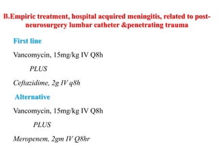 B.Empiric treatment, hospital acquired meningitis, related to post-
neurosurgery lumbar catheter &penetrating trauma
First line
Vancomycin, 15mg/kg IV Q8h
PLUS
Ceftazidime, 2g IV q8h
Alternative
Vancomycin, 15mg/kg IV Q8h
PLUS
Meropenem, 2gm IV Q8hr
 