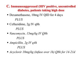 C. Immunosuppressed (HIV positive, uncontrolled
diabetes, patients taking high dose
 Dexamethasone, 10mg IV QID for 4 days
PLUS
 Ceftazidime, 2g IV q8h
PLUS
 Vancomycin, 15mg/kg IV Q8h
PLUS
 Ampicillin, 2g IV q4h
PLUS
 Acyclovir 10mg/kg (infuse over 1h) Q8h for 14-21d
 