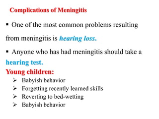 Complications of Meningitis
 One of the most common problems resulting
from meningitis is hearing loss.
 Anyone who has had meningitis should take a
hearing test.
Young children:
 Babyish behavior
 Forgetting recently learned skills
 Reverting to bed-wetting
 Babyish behavior
 