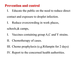 Prevention and control
I. Educate the public on the need to reduce direct
contact and exposure to droplet infection.
I. Reduce overcrowding in work places,
schools,& camps,
I. Vaccines containing group A,C and Y strains.
II. Chemotherapy of cases.
III. Chemo prophylaxis (e.g.Rifampin for 2 days)
IV. Report to the concerned health authorities.
 