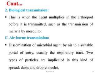 Cont...
2. Biological transmission:
 This is when the agent multiplies in the arthropod
before it is transmitted, such as the transmission of
malaria by mosquito.
C. Air-borne transmission:
 Dissemination of microbial agent by air to a suitable
portal of entry, usually the respiratory tract. Two
types of particles are implicated in this kind of
spread: dusts and droplet nuclei.
By zinabu D 27
 