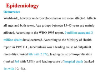 Epidemiology
Occurrence
Worldwide, however underdeveloped areas are more affected. Affects
all ages and both sexes. Age groups between 15-45 years are mainly
affected. According to the WHO 1995 report, 9 million cases and 3
million deaths have occurred. According to the Ministry of Health
report in 1993 E.C, tuberculosis was a leading cause of outpatient
morbidity (ranked 8th with 2.2%), leading cause of hospitalization
(ranked 3rd with 7.8%) and leading cause of hospital death (ranked
1st with 10.1%).
 