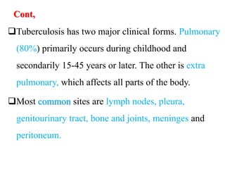 Cont,
Tuberculosis has two major clinical forms. Pulmonary
(80%) primarily occurs during childhood and
secondarily 15-45 years or later. The other is extra
pulmonary, which affects all parts of the body.
Most common sites are lymph nodes, pleura,
genitourinary tract, bone and joints, meninges and
peritoneum.
 