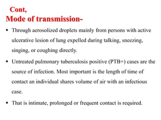 Cont,
Mode of transmission-
 Through aerosolized droplets mainly from persons with active
ulcerative lesion of lung expelled during talking, sneezing,
singing, or coughing directly.
 Untreated pulmonary tuberculosis positive (PTB+) cases are the
source of infection. Most important is the length of time of
contact an individual shares volume of air with an infectious
case.
 That is intimate, prolonged or frequent contact is required.
 