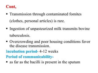 Cont,
 Transmission through contaminated fomites
(clothes, personal articles) is rare.
 Ingestion of unpasteurized milk transmits bovine
tuberculosis.
 Overcrowding and poor housing conditions favor
the disease transmission.
Incubation period- 4-12 weeks
Period of communicability-
 as far as the bacilli is present in the sputum
 