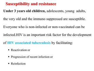 Susceptibility and resistance
Under 3 years old children, adolescents, young adults,
the very old and the immuno suppressed are susceptible.
Everyone who is non-infected or non-vaccinated can be
infected.HIV is an important risk factor for the development
of HIV associated tuberculosis by facilitating:
 Reactivation or
 Progression of recent infection or
 Reinfection
 