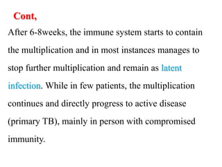 Cont,
After 6-8weeks, the immune system starts to contain
the multiplication and in most instances manages to
stop further multiplication and remain as latent
infection. While in few patients, the multiplication
continues and directly progress to active disease
(primary TB), mainly in person with compromised
immunity.
 