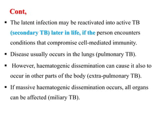 Cont,
 The latent infection may be reactivated into active TB
(secondary TB) later in life, if the person encounters
conditions that compromise cell-mediated immunity.
 Disease usually occurs in the lungs (pulmonary TB).
 However, haematogenic dissemination can cause it also to
occur in other parts of the body (extra-pulmonary TB).
 If massive haematogenic dissemination occurs, all organs
can be affected (miliary TB).
 