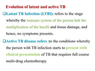 Evolution of latent and active TB
Latent TB Infection (LTBI): refers to the stage
whereby the immune system of the person halt the
multiplication of the bacilli and tissue damage, and
hence, no symptoms presents.
Active TB disease refers :to the conditions whereby
the person with TB infection starts to present with
clinical presentation of TB that requires full course
multi-drug chemotherapy.
 
