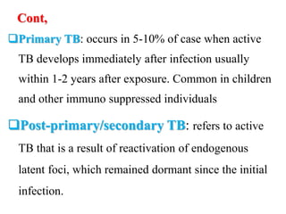 Cont,
Primary TB: occurs in 5-10% of case when active
TB develops immediately after infection usually
within 1-2 years after exposure. Common in children
and other immuno suppressed individuals
Post-primary/secondary TB: refers to active
TB that is a result of reactivation of endogenous
latent foci, which remained dormant since the initial
infection.
 