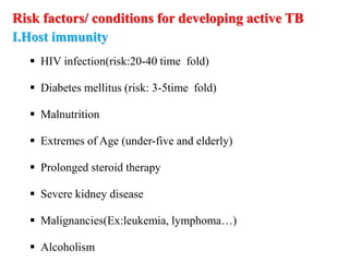Risk factors/ conditions for developing active TB
I.Host immunity
 HIV infection(risk:20-40 time fold)
 Diabetes mellitus (risk: 3-5time fold)
 Malnutrition
 Extremes of Age (under-five and elderly)
 Prolonged steroid therapy
 Severe kidney disease
 Malignancies(Ex:leukemia, lymphoma…)
 Alcoholism
 