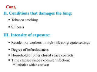 Cont,
II. Conditions that damages the lung:
 Tobacco smoking
 Silicosis
III. Intensity of exposure:
 Resident or workers in high-risk congregate settings
 Degree of infectiousness
 Household or other closed space contacts
 Time elapsed since exposure/infection:
 Infection within one year
 
