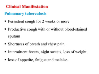 Clinical Manifestation
Pulmonary tuberculosis
 Persistent cough for 2 weeks or more
 Productive cough with or without blood-stained
sputum
 Shortness of breath and chest pain
 Intermittent fevers, night sweats, loss of weight,
 loss of appetite, fatigue and malaise.
 