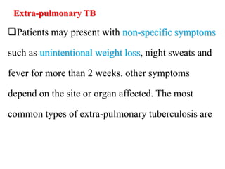 Extra-pulmonary TB
Patients may present with non-specific symptoms
such as unintentional weight loss, night sweats and
fever for more than 2 weeks. other symptoms
depend on the site or organ affected. The most
common types of extra-pulmonary tuberculosis are
 