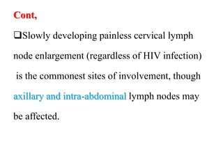 Cont,
Slowly developing painless cervical lymph
node enlargement (regardless of HIV infection)
is the commonest sites of involvement, though
axillary and intra-abdominal lymph nodes may
be affected.
 