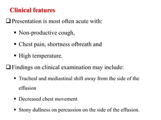Clinical features
Presentation is most often acute with:
 Non-productive cough,
 Chest pain, shortness ofbreath and
 High temperature.
Findings on clinical examination may include:
 Tracheal and mediastinal shift away from the side of the
effusion
 Decreased chest movement
 Stony dullness on percussion on the side of the effusion.
 