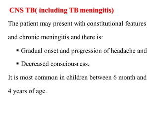 CNS TB( including TB meningitis)
The patient may present with constitutional features
and chronic meningitis and there is:
 Gradual onset and progression of headache and
 Decreased consciousness.
It is most common in children between 6 month and
4 years of age.
 