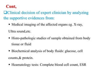 Cont,
Clinical decision of expert clinician by analyzing
the supportive evidences from:
 Medical imaging of the affected organs eg. X-ray,
Ultra sound,etc.
 Histo-pathologic studies of sample obtained from body
tissue or fluid
 Biochemical analysis of body fluids: glucose, cell
counts,& protein.
 Heamatology tests: Complete blood cell count, ESR
 