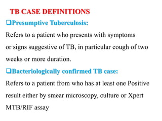 TB CASE DEFINITIONS
Presumptive Tuberculosis:
Refers to a patient who presents with symptoms
or signs suggestive of TB, in particular cough of two
weeks or more duration.
Bacteriologically confirmed TB case:
Refers to a patient from who has at least one Positive
result either by smear microscopy, culture or Xpert
MTB/RIF assay
 