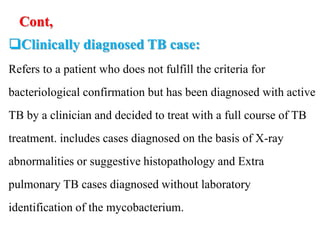 Cont,
Clinically diagnosed TB case:
Refers to a patient who does not fulfill the criteria for
bacteriological confirmation but has been diagnosed with active
TB by a clinician and decided to treat with a full course of TB
treatment. includes cases diagnosed on the basis of X-ray
abnormalities or suggestive histopathology and Extra
pulmonary TB cases diagnosed without laboratory
identification of the mycobacterium.
 