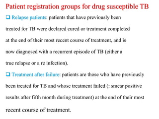 Patient registration groups for drug susceptible TB
 Relapse patients: patients that have previously been
treated for TB were declared cured or treatment completed
at the end of their most recent course of treatment, and is
now diagnosed with a recurrent episode of TB (either a
true relapse or a re infection).
 Treatment after failure: patients are those who have previously
been treated for TB and whose treatment failed (: smear positive
results after fifth month during treatment) at the end of their most
recent course of treatment.
 