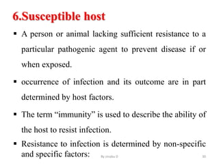 6.Susceptible host
 A person or animal lacking sufficient resistance to a
particular pathogenic agent to prevent disease if or
when exposed.
 occurrence of infection and its outcome are in part
determined by host factors.
 The term “immunity” is used to describe the ability of
the host to resist infection.
 Resistance to infection is determined by non-specific
and specific factors: By zinabu D 30
 
