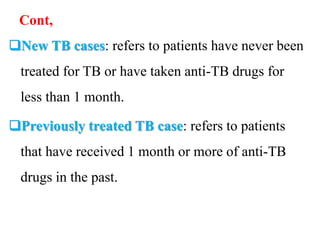 Cont,
New TB cases: refers to patients have never been
treated for TB or have taken anti-TB drugs for
less than 1 month.
Previously treated TB case: refers to patients
that have received 1 month or more of anti-TB
drugs in the past.
 