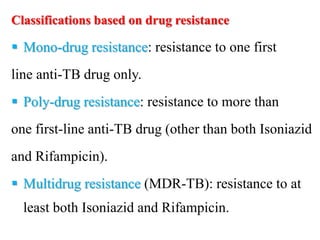 Classifications based on drug resistance
 Mono-drug resistance: resistance to one first
line anti-TB drug only.
 Poly-drug resistance: resistance to more than
one first-line anti-TB drug (other than both Isoniazid
and Rifampicin).
 Multidrug resistance (MDR-TB): resistance to at
least both Isoniazid and Rifampicin.
 