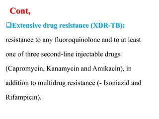 Cont,
Extensive drug resistance (XDR-TB):
resistance to any fluoroquinolone and to at least
one of three second-line injectable drugs
(Capromycin, Kanamycin and Amikacin), in
addition to multidrug resistance (- Isoniazid and
Rifampicin).
 