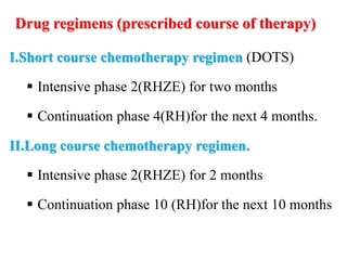 Drug regimens (prescribed course of therapy)
I.Short course chemotherapy regimen (DOTS)
 Intensive phase 2(RHZE) for two months
 Continuation phase 4(RH)for the next 4 months.
II.Long course chemotherapy regimen.
 Intensive phase 2(RHZE) for 2 months
 Continuation phase 10 (RH)for the next 10 months
 