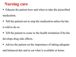 Nursing care
 Educate the patient how and when to take the prescribed
medication.
 Tell the patient not to stop the medication unless he/she
is told to do so.
 Tell the patient to come to the health institution if he/she
develops drug side effects.
 Advice the patient on the importance of taking adequate
and balanced diet and to eat what is available at home.
 