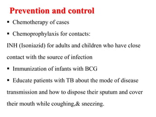 Prevention and control
 Chemotherapy of cases
 Chemoprophylaxis for contacts:
INH (Isoniazid) for adults and children who have close
contact with the source of infection
 Immunization of infants with BCG
 Educate patients with TB about the mode of disease
transmission and how to dispose their sputum and cover
their mouth while coughing,& sneezing.
 