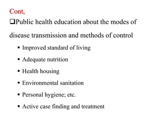 Cont,
Public health education about the modes of
disease transmission and methods of control
 Improved standard of living
 Adequate nutrition
 Health housing
 Environmental sanitation
 Personal hygiene; etc.
 Active case finding and treatment
 