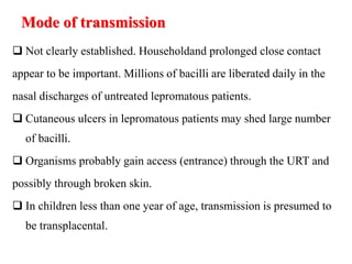Mode of transmission
 Not clearly established. Householdand prolonged close contact
appear to be important. Millions of bacilli are liberated daily in the
nasal discharges of untreated lepromatous patients.
 Cutaneous ulcers in lepromatous patients may shed large number
of bacilli.
 Organisms probably gain access (entrance) through the URT and
possibly through broken skin.
 In children less than one year of age, transmission is presumed to
be transplacental.
 