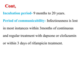 Cont,
Incubation period- 9 months to 20 years.
Period of communicability- Infectiousness is lost
in most instances within 3months of continuous
and regular treatment with dapsone or clofazamin
or within 3 days of rifampicin treatment.
 