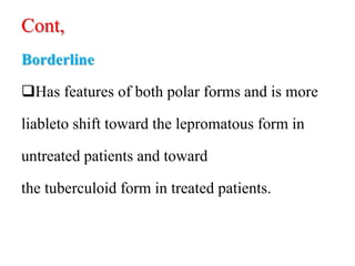 Cont,
Borderline
Has features of both polar forms and is more
liableto shift toward the lepromatous form in
untreated patients and toward
the tuberculoid form in treated patients.
 
