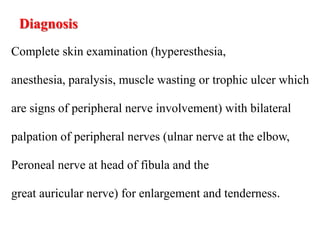 Diagnosis
Complete skin examination (hyperesthesia,
anesthesia, paralysis, muscle wasting or trophic ulcer which
are signs of peripheral nerve involvement) with bilateral
palpation of peripheral nerves (ulnar nerve at the elbow,
Peroneal nerve at head of fibula and the
great auricular nerve) for enlargement and tenderness.
 