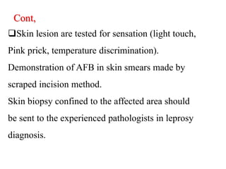 Cont,
Skin lesion are tested for sensation (light touch,
Pink prick, temperature discrimination).
Demonstration of AFB in skin smears made by
scraped incision method.
Skin biopsy confined to the affected area should
be sent to the experienced pathologists in leprosy
diagnosis.
 