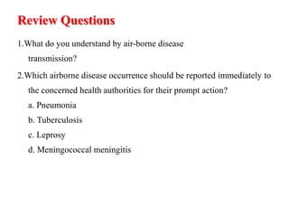 Review Questions
1.What do you understand by air-borne disease
transmission?
2.Which airborne disease occurrence should be reported immediately to
the concerned health authorities for their prompt action?
a. Pneumonia
b. Tuberculosis
c. Leprosy
d. Meningococcal meningitis
 