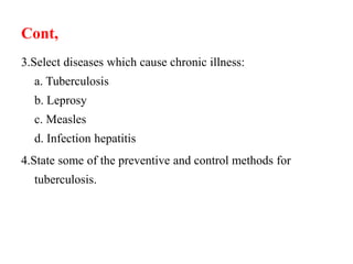 Cont,
3.Select diseases which cause chronic illness:
a. Tuberculosis
b. Leprosy
c. Measles
d. Infection hepatitis
4.State some of the preventive and control methods for
tuberculosis.
 