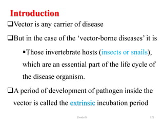 Introduction
Vector is any carrier of disease
But in the case of the ‘vector-borne diseases’ it is
Those invertebrate hosts (insects or snails),
which are an essential part of the life cycle of
the disease organism.
A period of development of pathogen inside the
vector is called the extrinsic incubation period
325
Zinabu D
 