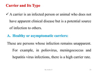 Carrier and Its Type
 A carrier is an infected person or animal who does not
have apparent clinical disease but is a potential source
of infection to others.
A. Healthy or asymptomatic carriers:
These are persons whose infection remains unapparent.
For example, in poliovirus, meningococcus and
hepatitis virus infections, there is a high carrier rate.
By zinabu D 33
 