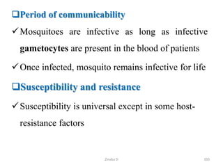 Period of communicability
Mosquitoes are infective as long as infective
gametocytes are present in the blood of patients
Once infected, mosquito remains infective for life
Susceptibility and resistance
Susceptibility is universal except in some host-
resistance factors
333
Zinabu D
 