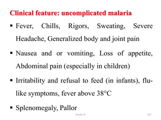 Clinical feature: uncomplicated malaria
 Fever, Chills, Rigors, Sweating, Severe
Headache, Generalized body and joint pain
 Nausea and or vomiting, Loss of appetite,
Abdominal pain (especially in children)
 Irritability and refusal to feed (in infants), flu-
like symptoms, fever above 38°C
 Splenomegaly, Pallor
337
Zinabu D
 