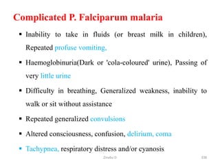 Complicated P. Falciparum malaria
 Inability to take in fluids (or breast milk in children),
Repeated profuse vomiting,
 Haemoglobinuria(Dark or 'cola-coloured' urine), Passing of
very little urine
 Difficulty in breathing, Generalized weakness, inability to
walk or sit without assistance
 Repeated generalized convulsions
 Altered consciousness, confusion, delirium, coma
 Tachypnea, respiratory distress and/or cyanosis
338
Zinabu D
 