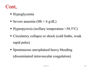 Cont,
 Hypoglycemia
 Severe anaemia (Hb < 6 g/dL)
 Hyperpyrexia (axillary temperature >38.5°C)
 Circulatory collapse or shock (cold limbs, weak
rapid pulse)
 Spontaneous unexplained heavy bleeding
(disseminated intravascular coagulation)
339
Zinabu D
 