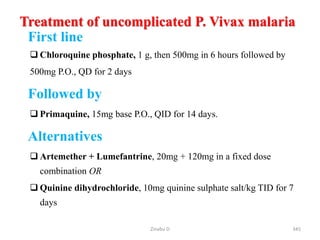 Treatment of uncomplicated P. Vivax malaria
First line
 Chloroquine phosphate, 1 g, then 500mg in 6 hours followed by
500mg P.O., QD for 2 days
Followed by
 Primaquine, 15mg base P.O., QID for 14 days.
Alternatives
 Artemether + Lumefantrine, 20mg + 120mg in a fixed dose
combination OR
 Quinine dihydrochloride, 10mg quinine sulphate salt/kg TID for 7
days
345
Zinabu D
 