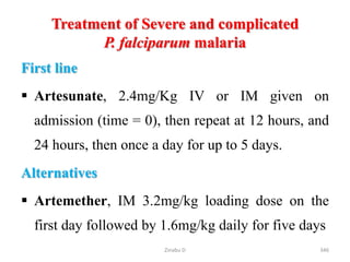 Treatment of Severe and complicated
P. falciparum malaria
First line
 Artesunate, 2.4mg/Kg IV or IM given on
admission (time = 0), then repeat at 12 hours, and
24 hours, then once a day for up to 5 days.
Alternatives
 Artemether, IM 3.2mg/kg loading dose on the
first day followed by 1.6mg/kg daily for five days
346
Zinabu D
 