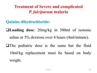 Treatment of Severe and complicated
P. falciparum malaria
Quinine dihydrochloride:
Loading dose: 20mg/kg in 500ml of isotonic
saline or 5% dextrose over 4 hours (4ml/minute).
The pediatric dose is the same but the fluid
10ml/kg replacement must be based on body
weight.
347
Zinabu D
 
